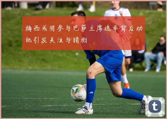 梅西或将参与巴萨主席选举背后动机引发关注与猜测