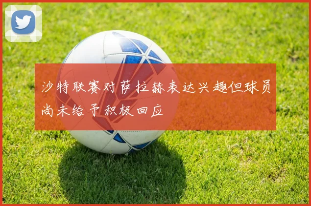 沙特联赛对萨拉赫表达兴趣但球员尚未给予积极回应