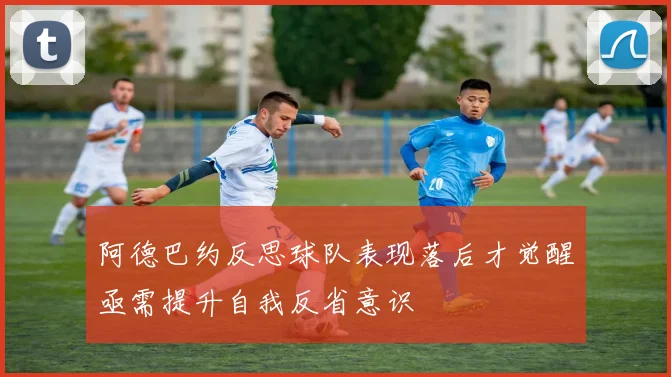 阿德巴约反思球队表现落后才觉醒亟需提升自我反省意识