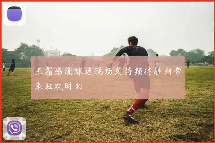 王霜感谢球迷现场支持期待胜利带来狂欢时刻