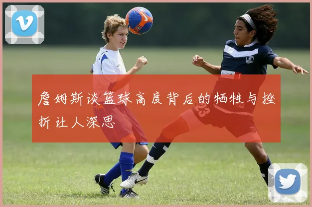 詹姆斯谈篮球高度背后的牺牲与挫折让人深思