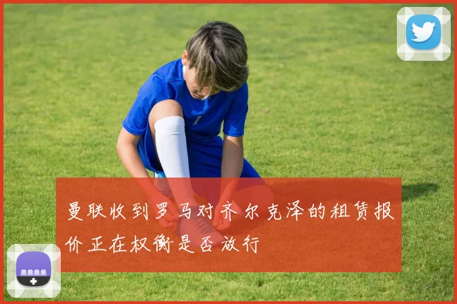 曼联收到罗马对齐尔克泽的租赁报价正在权衡是否放行