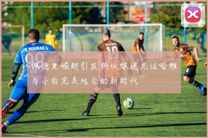佩德里崛起引发热议球迷见证哈维与小白完美结合的新时代