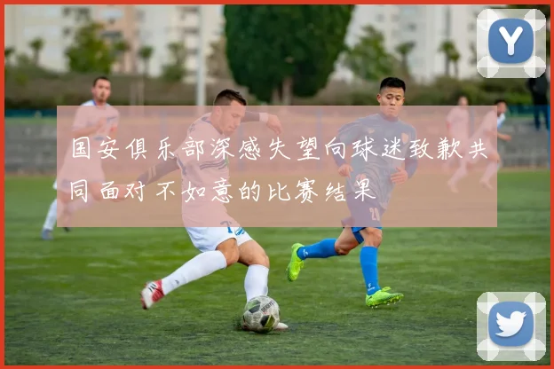 国安俱乐部深感失望向球迷致歉共同面对不如意的比赛结果