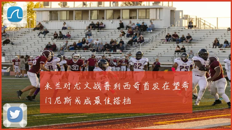 米兰对尤文战普利西奇首发在望希门尼斯或成最佳搭档
