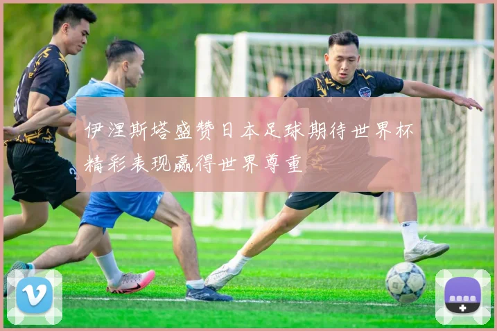 伊涅斯塔盛赞日本足球期待世界杯精彩表现赢得世界尊重