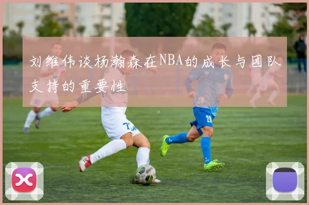 刘维伟谈杨瀚森在NBA的成长与团队支持的重要性