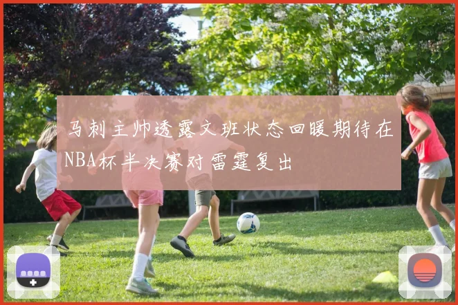 马刺主帅透露文班状态回暖期待在NBA杯半决赛对雷霆复出