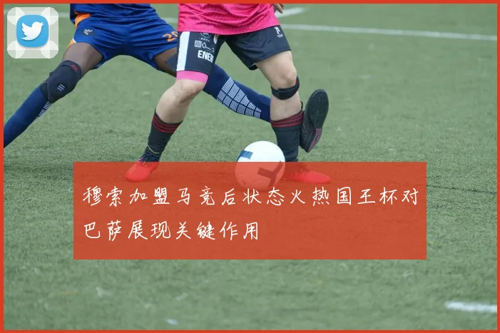 穆索加盟马竞后状态火热国王杯对巴萨展现关键作用