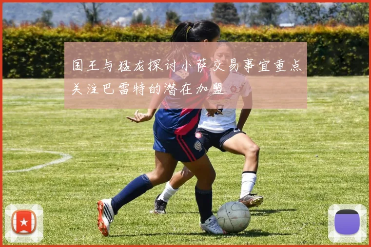 国王与猛龙探讨小萨交易事宜重点关注巴雷特的潜在加盟