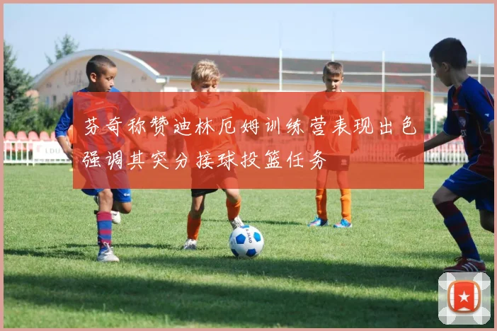 芬奇称赞迪林厄姆训练营表现出色强调其突分接球投篮任务