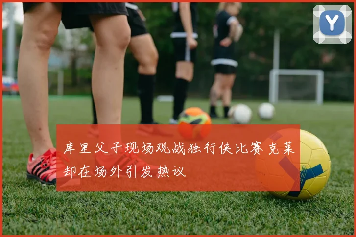 库里父子现场观战独行侠比赛克莱却在场外引发热议