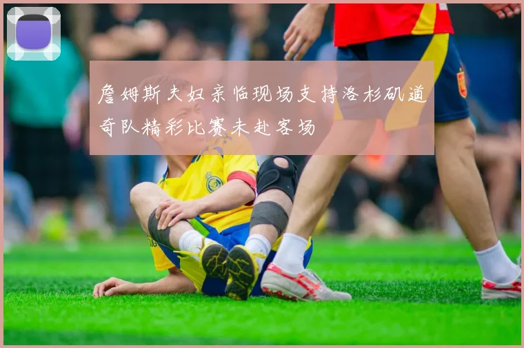 詹姆斯夫妇亲临现场支持洛杉矶道奇队精彩比赛未赴客场