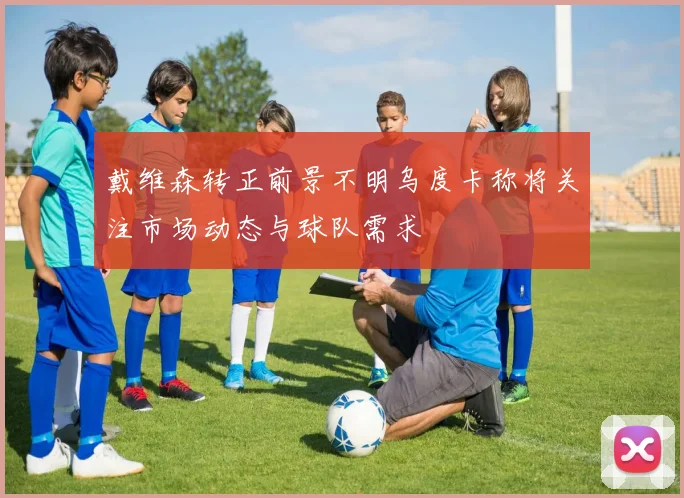 戴维森转正前景不明乌度卡称将关注市场动态与球队需求