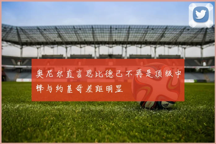 奥尼尔直言恩比德已不再是顶级中锋与约基奇差距明显