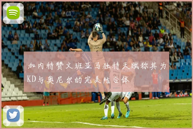 加内特赞文班亚马独特天赋称其为KD与奥尼尔的完美结合体
