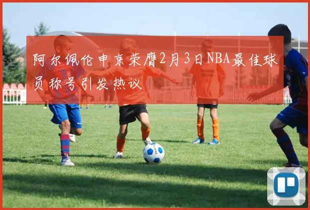 阿尔佩伦申京荣膺2月3日NBA最佳球员称号引发热议