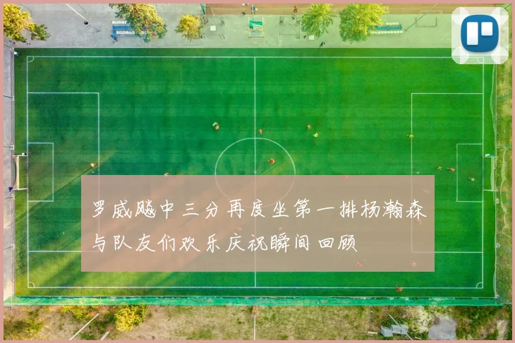 罗威飚中三分再度坐第一排杨瀚森与队友们欢乐庆祝瞬间回顾