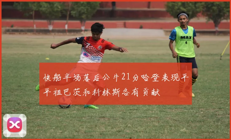 快船半场落后公牛21分哈登表现平平祖巴茨和科林斯各有贡献
