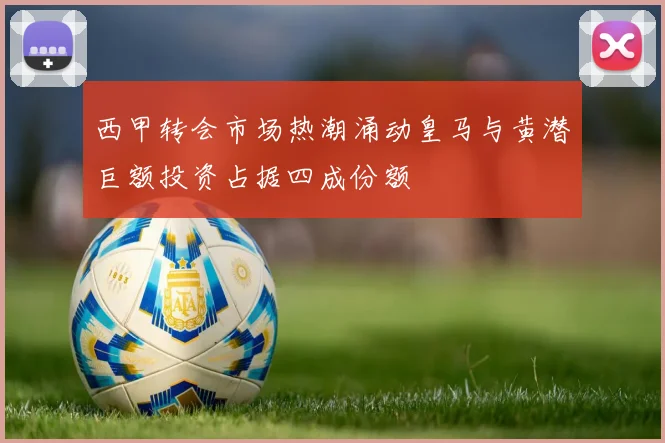西甲转会市场热潮涌动皇马与黄潜巨额投资占据四成份额