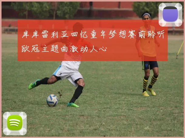库库雷利亚回忆童年梦想赛前聆听欧冠主题曲激动人心