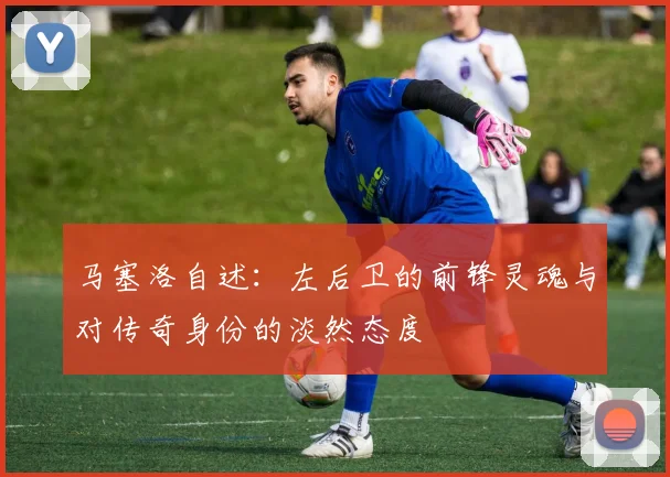 马塞洛自述：左后卫的前锋灵魂与对传奇身份的淡然态度